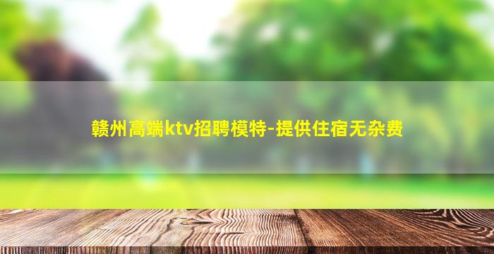 赣州高端ktv招聘模特-提供住宿无杂费